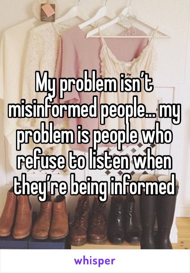 My problem isn’t misinformed people... my problem is people who refuse to listen when they’re being informed 