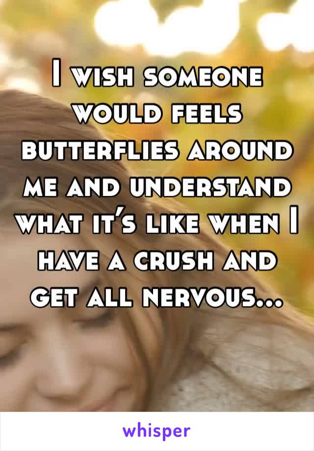I wish someone would feels butterflies around me and understand what it’s like when I have a crush and get all nervous...