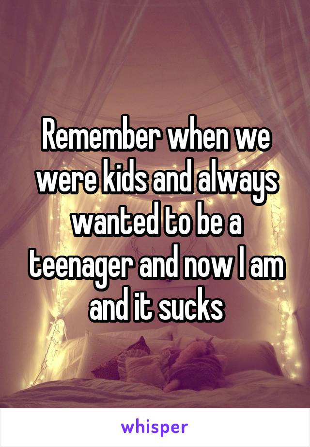 Remember when we were kids and always wanted to be a teenager and now I am and it sucks