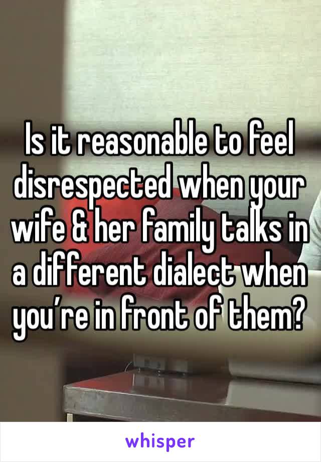 Is it reasonable to feel disrespected when your wife & her family talks in a different dialect when you’re in front of them?