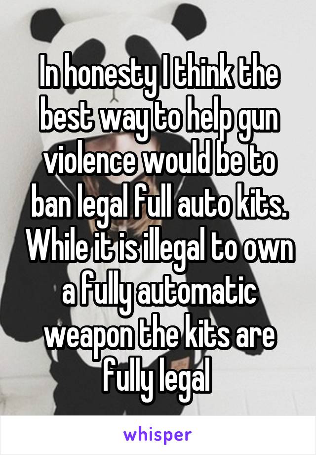 In honesty I think the best way to help gun violence would be to ban legal full auto kits. While it is illegal to own a fully automatic weapon the kits are fully legal 