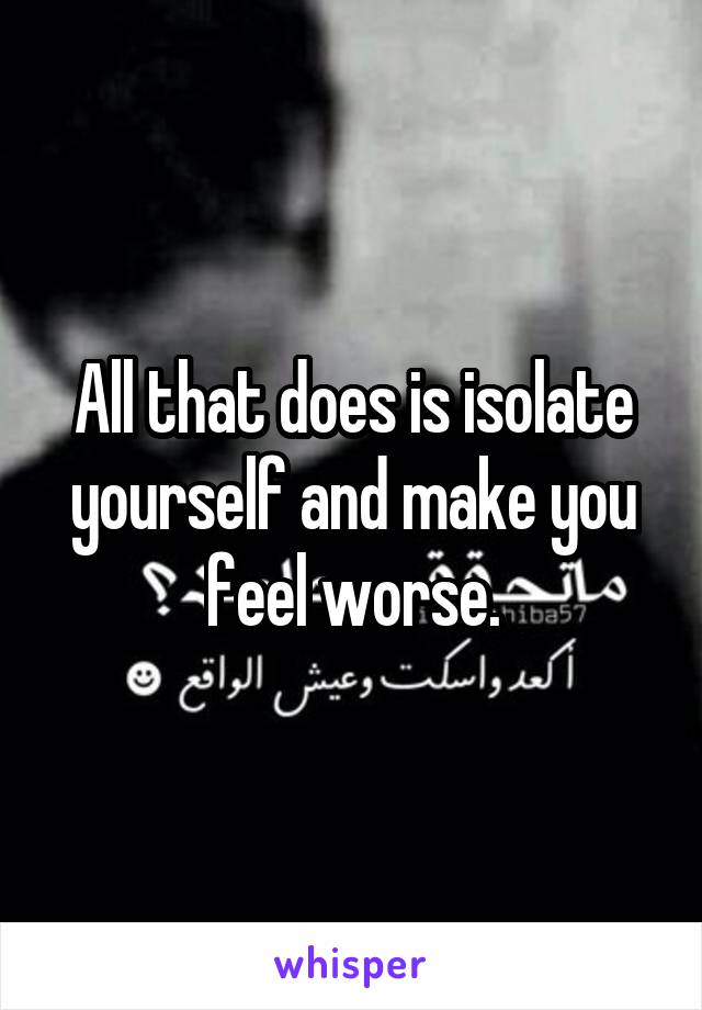 All that does is isolate yourself and make you feel worse.