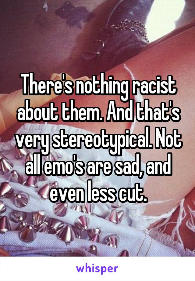 There's nothing racist about them. And that's very stereotypical. Not all emo's are sad, and even less cut.