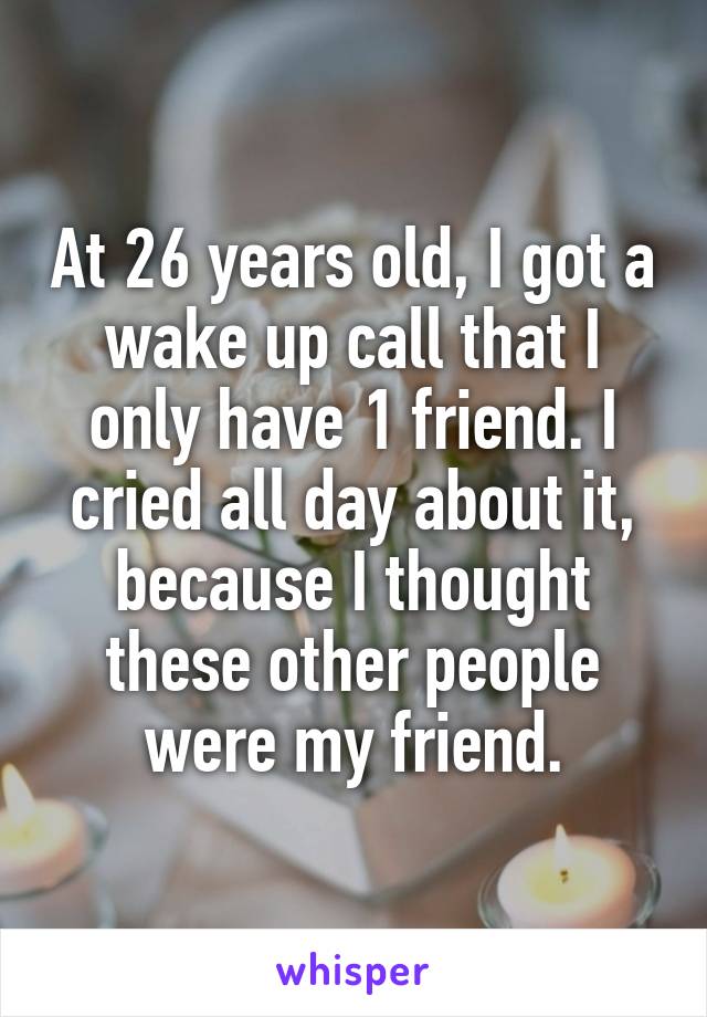 At 26 years old, I got a wake up call that I only have 1 friend. I cried all day about it, because I thought these other people were my friend.