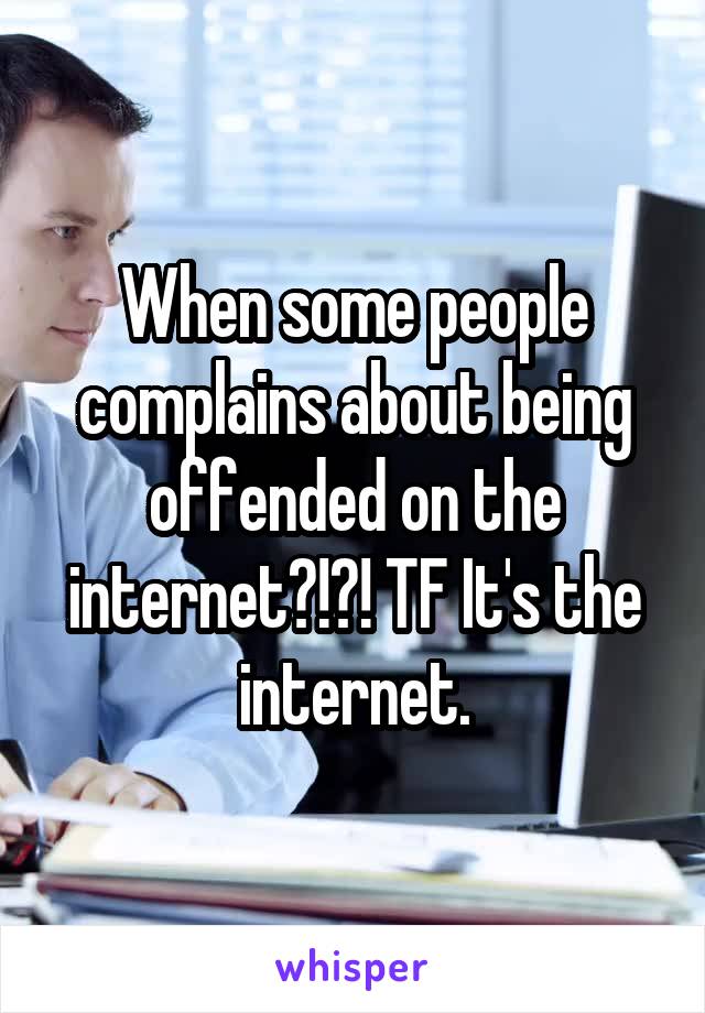 When some people complains about being offended on the internet?!?! TF It's the internet.