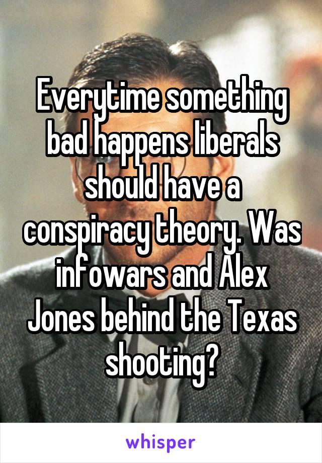 Everytime something bad happens liberals should have a conspiracy theory. Was infowars and Alex Jones behind the Texas shooting?