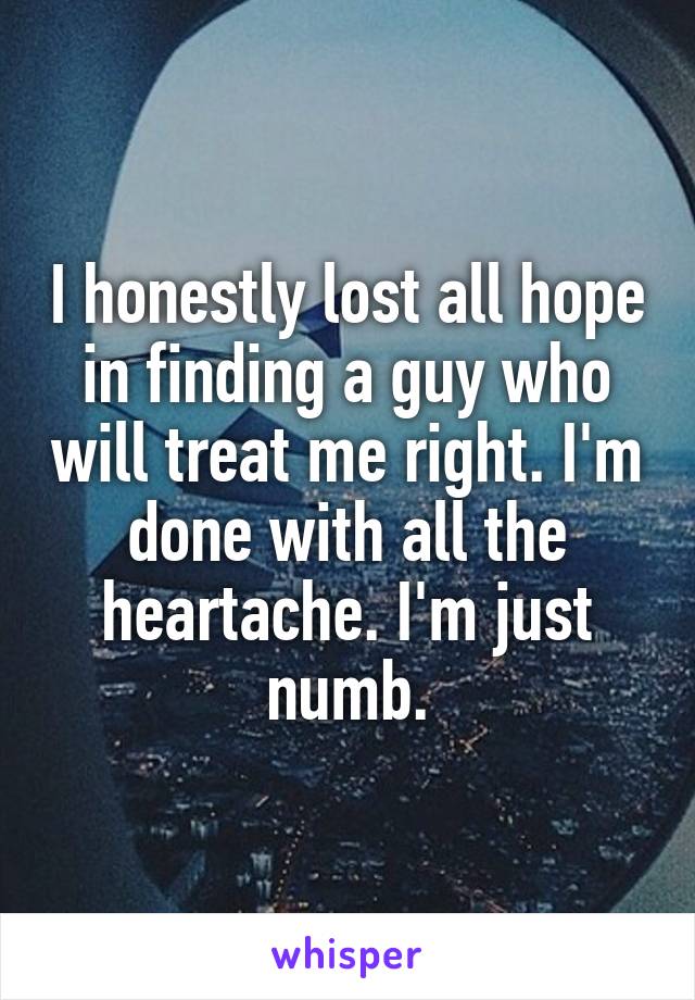 I honestly lost all hope in finding a guy who will treat me right. I'm done with all the heartache. I'm just numb.