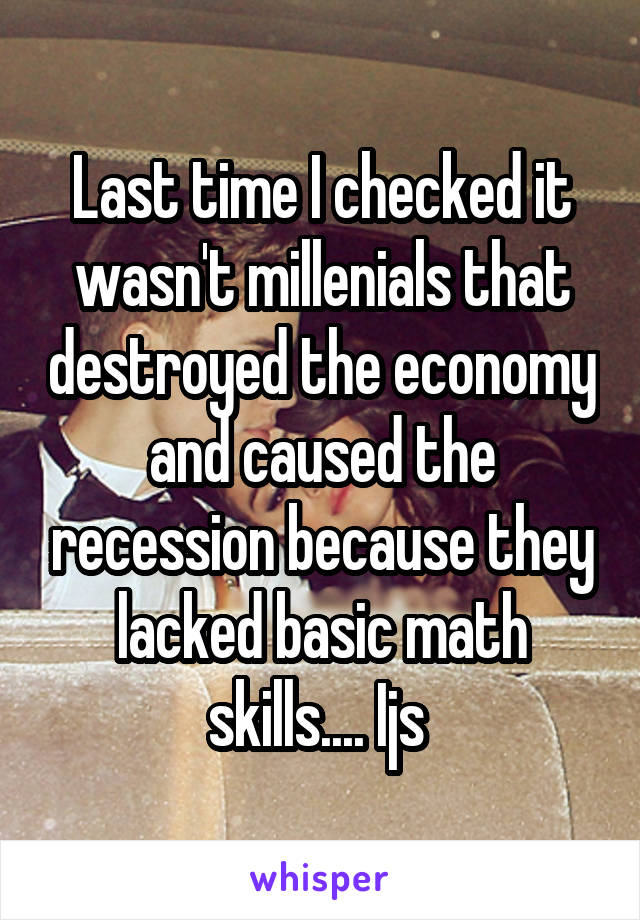 Last time I checked it wasn't millenials that destroyed the economy and caused the recession because they lacked basic math skills.... Ijs 