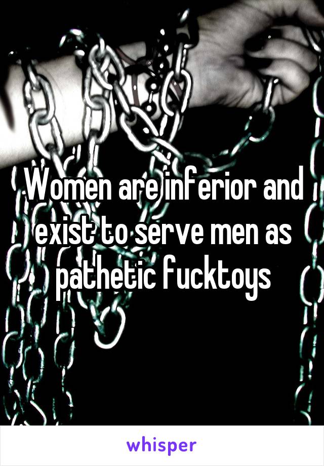Women are inferior and exist to serve men as pathetic fucktoys