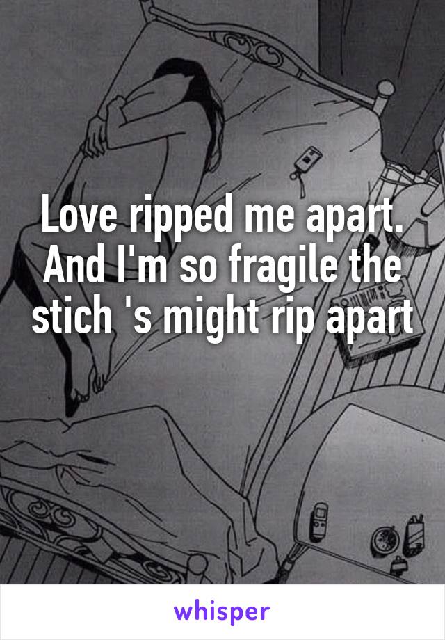 Love ripped me apart. And I'm so fragile the stich 's might rip apart 

