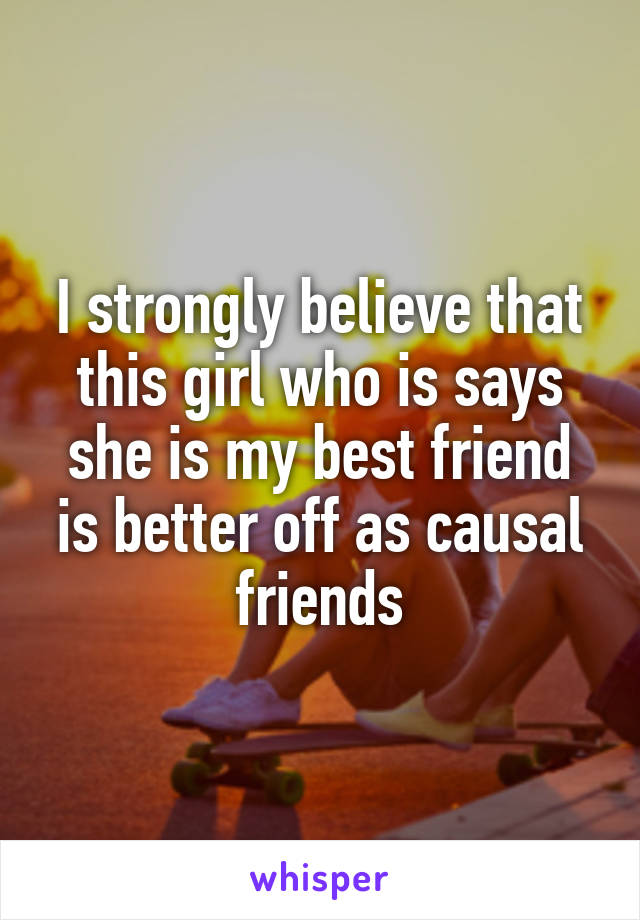 I strongly believe that this girl who is says she is my best friend is better off as causal friends