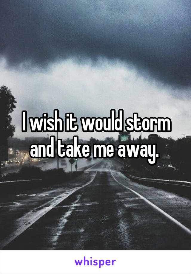 I wish it would storm and take me away. 