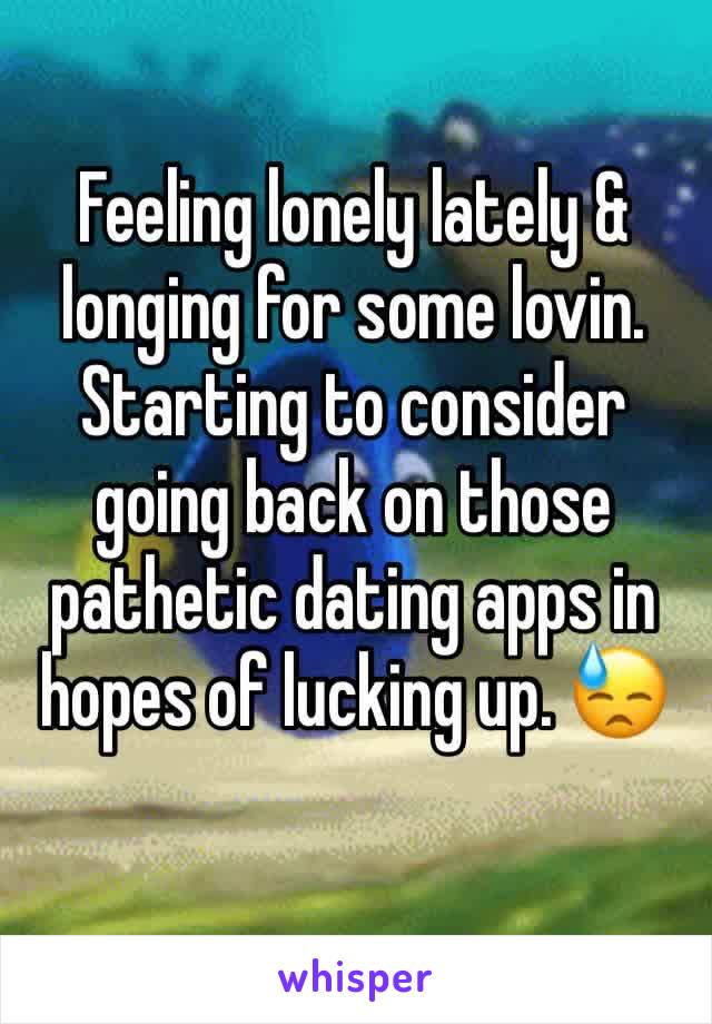 Feeling lonely lately & longing for some lovin. Starting to consider going back on those pathetic dating apps in hopes of lucking up. 😓