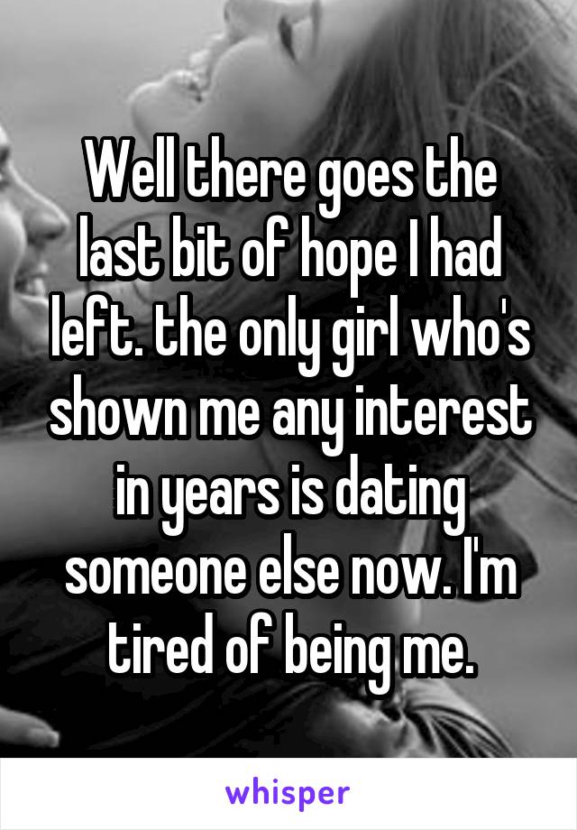 Well there goes the last bit of hope I had left. the only girl who's shown me any interest in years is dating someone else now. I'm tired of being me.