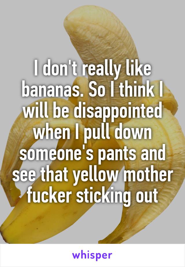 I don't really like bananas. So I think I will be disappointed when I pull down someone's pants and see that yellow mother fucker sticking out