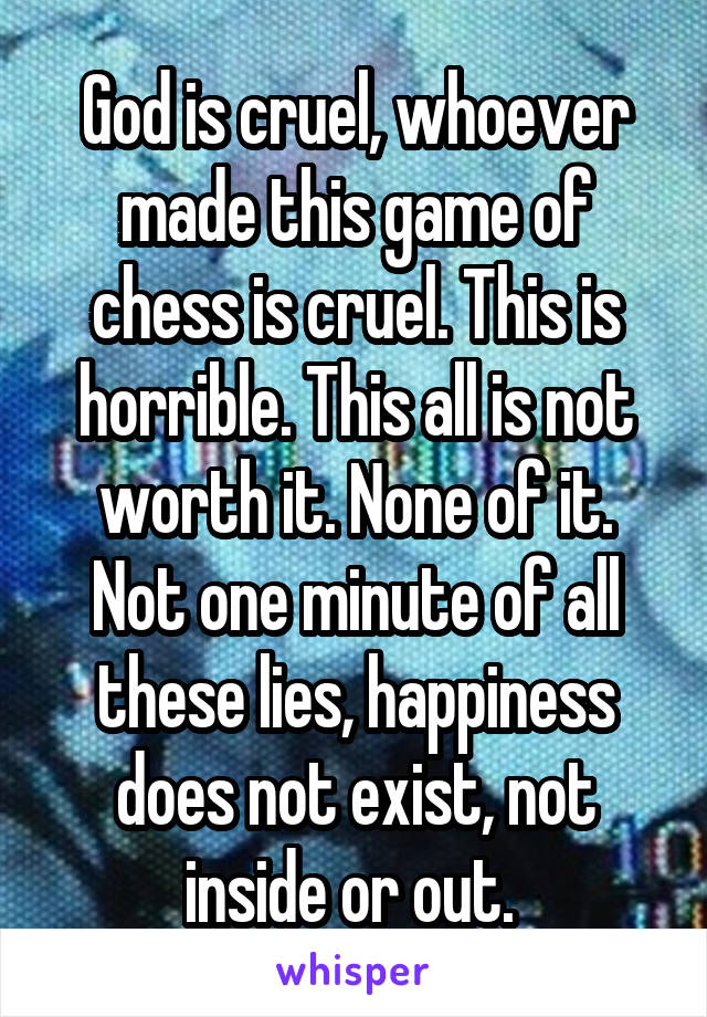 God is cruel, whoever made this game of chess is cruel. This is horrible. This all is not worth it. None of it. Not one minute of all these lies, happiness does not exist, not inside or out. 