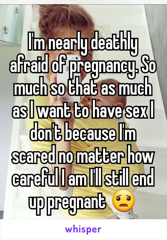 I'm nearly deathly afraid of pregnancy. So much so that as much as I want to have sex I don't because I'm scared no matter how careful I am I'll still end up pregnant 😦