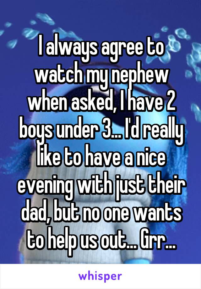 I always agree to watch my nephew when asked, I have 2 boys under 3... I'd really like to have a nice evening with just their dad, but no one wants to help us out... Grr...