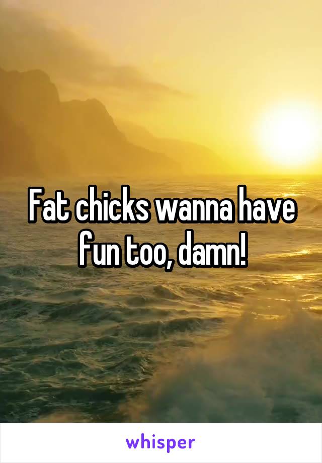 Fat chicks wanna have fun too, damn!