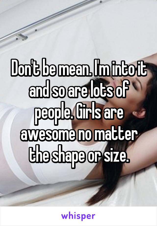Don't be mean. I'm into it and so are lots of people. Girls are awesome no matter the shape or size.
