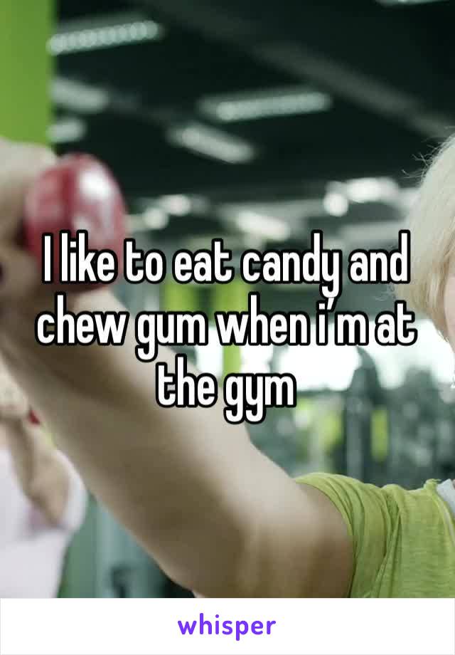 I like to eat candy and chew gum when i’m at the gym