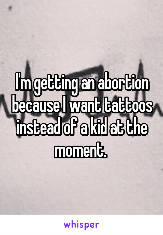 I'm getting an abortion because I want tattoos instead of a kid at the moment. 