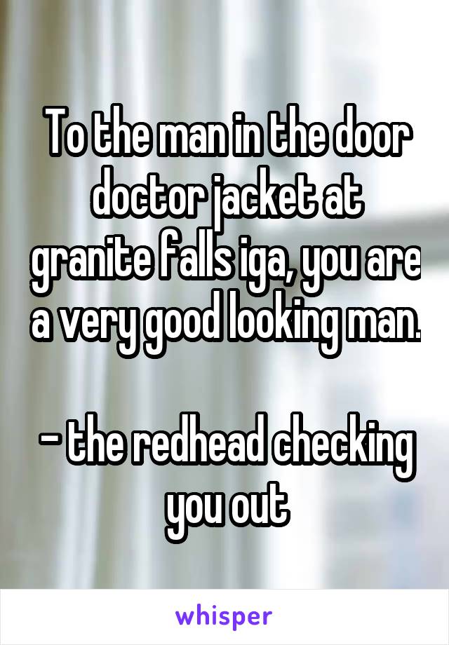 To the man in the door doctor jacket at granite falls iga, you are a very good looking man. 
- the redhead checking you out