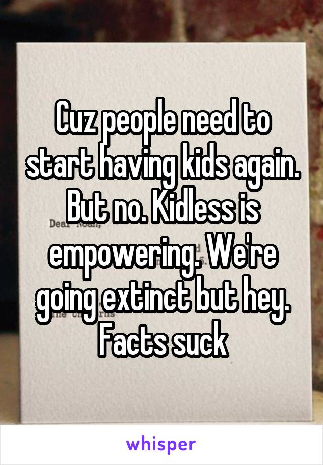 Cuz people need to start having kids again. But no. Kidless is empowering. We're going extinct but hey. Facts suck