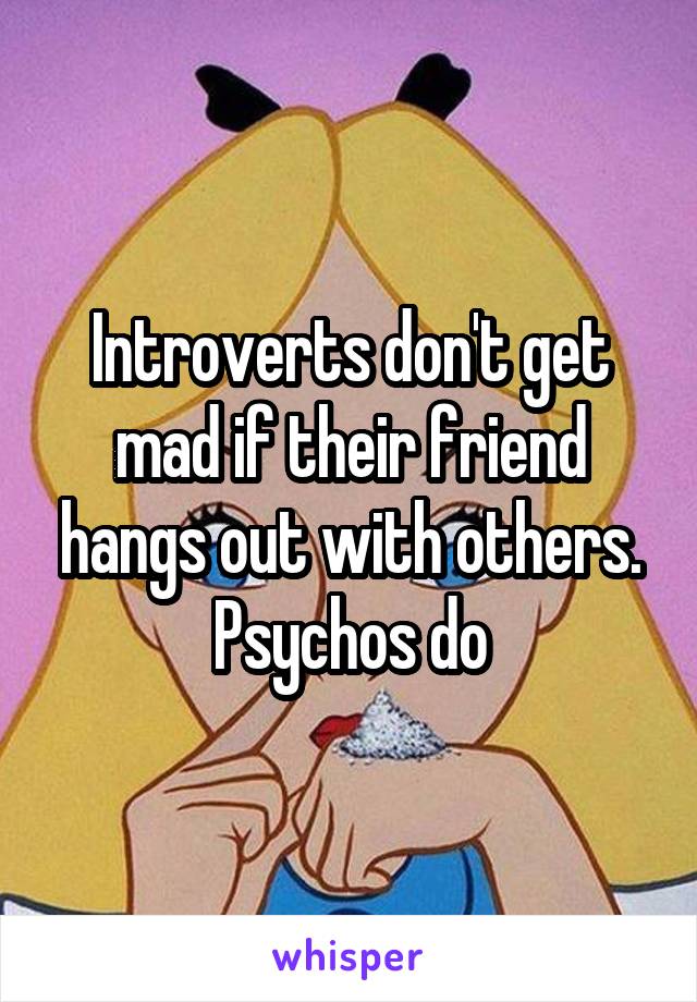 Introverts don't get mad if their friend hangs out with others. Psychos do