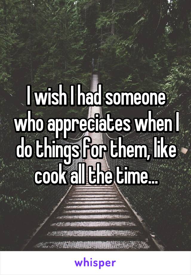 I wish I had someone who appreciates when I do things for them, like cook all the time...