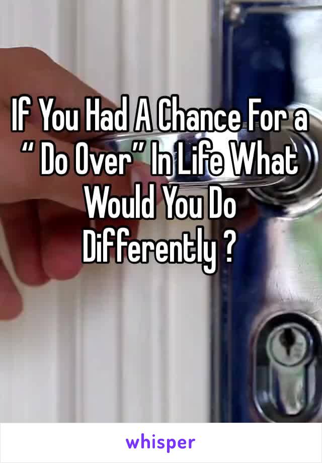If You Had A Chance For a “ Do Over” In Life What Would You Do Differently ? 