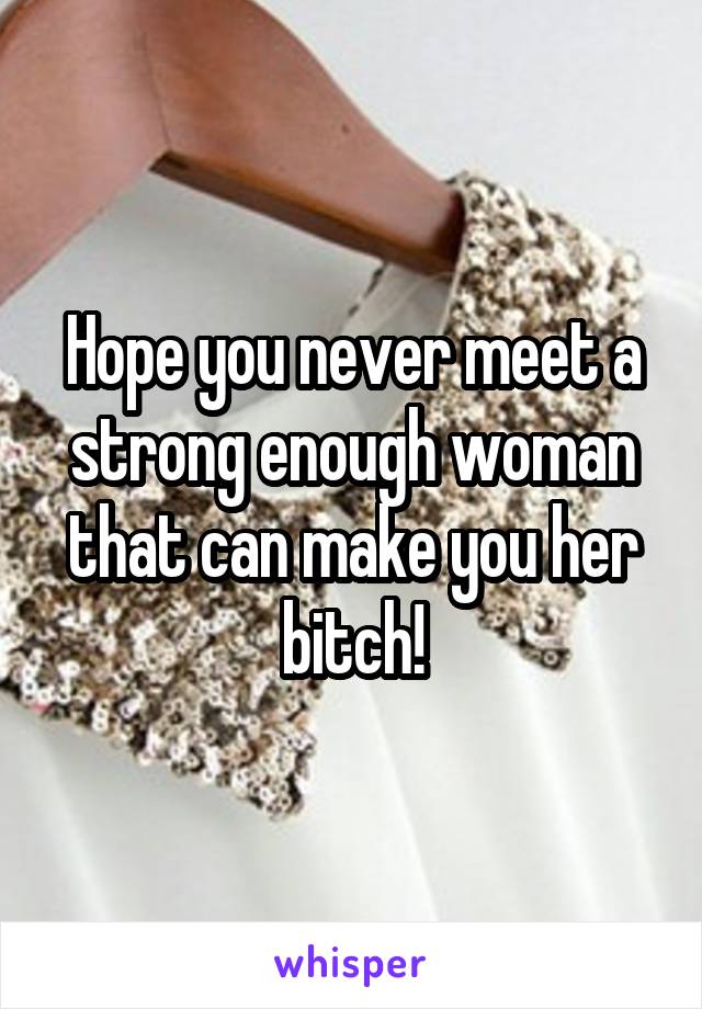 Hope you never meet a strong enough woman that can make you her bitch!