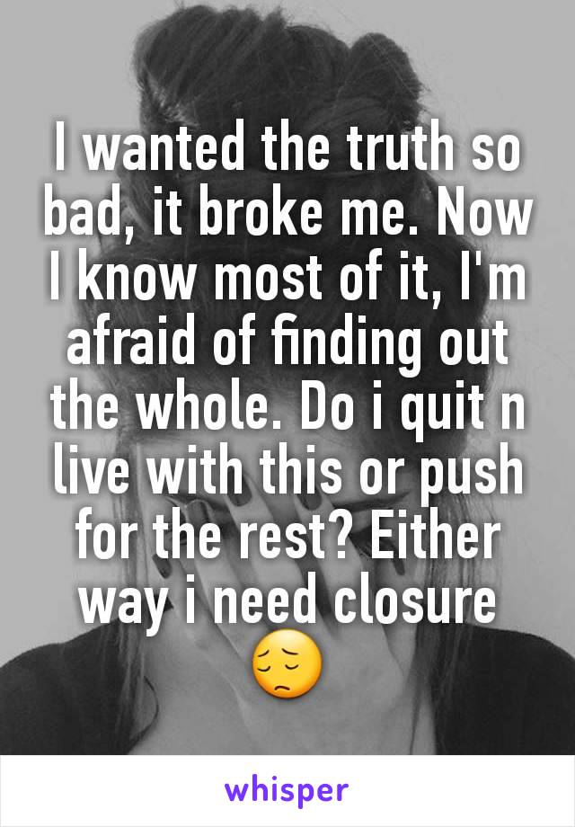I wanted the truth so bad, it broke me. Now I know most of it, I'm afraid of finding out the whole. Do i quit n live with this or push for the rest? Either way i need closure 😔
