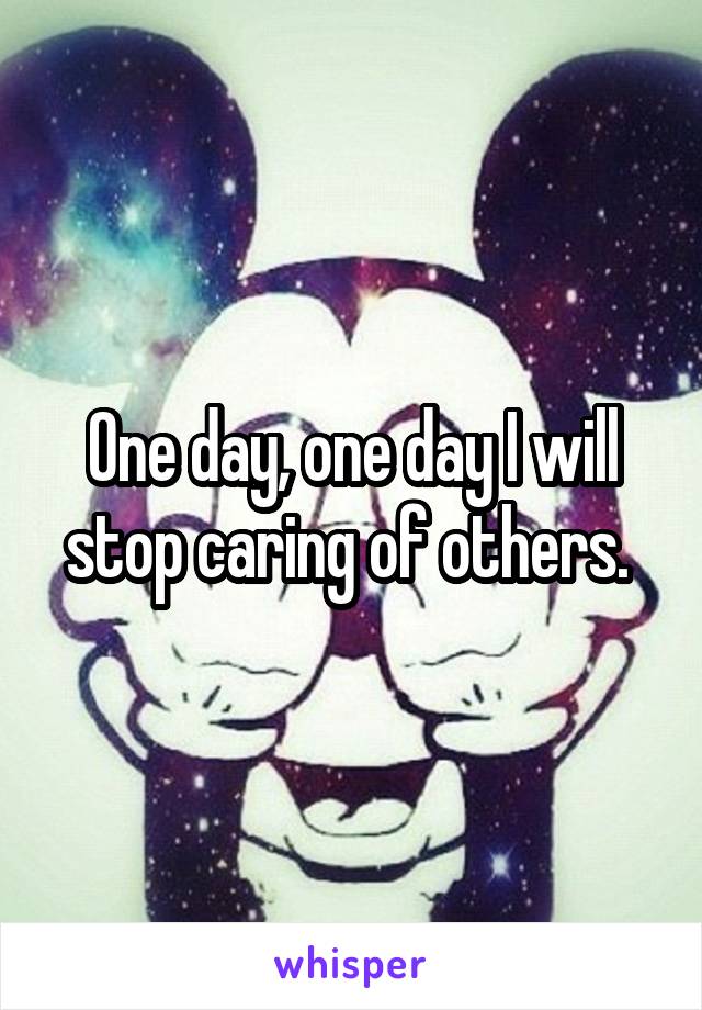 One day, one day I will stop caring of others. 