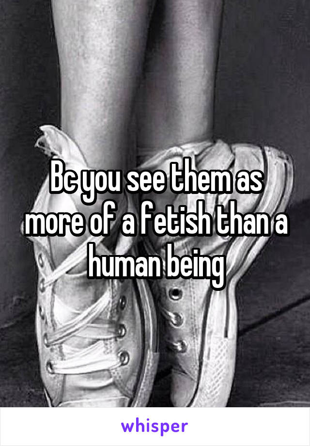Bc you see them as more of a fetish than a human being