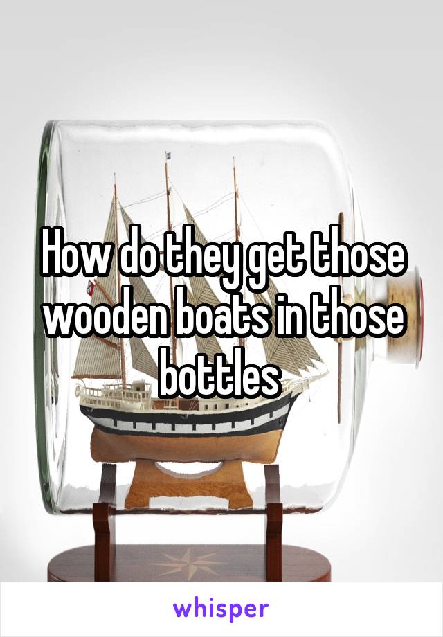 How do they get those wooden boats in those bottles 