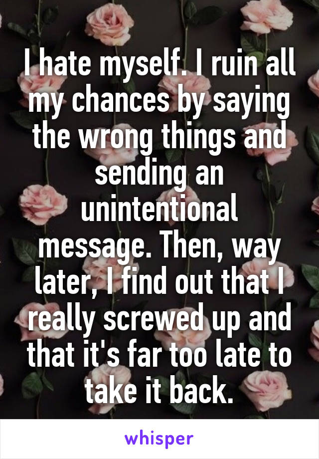 I hate myself. I ruin all my chances by saying the wrong things and sending an unintentional message. Then, way later, I find out that I really screwed up and that it's far too late to take it back.
