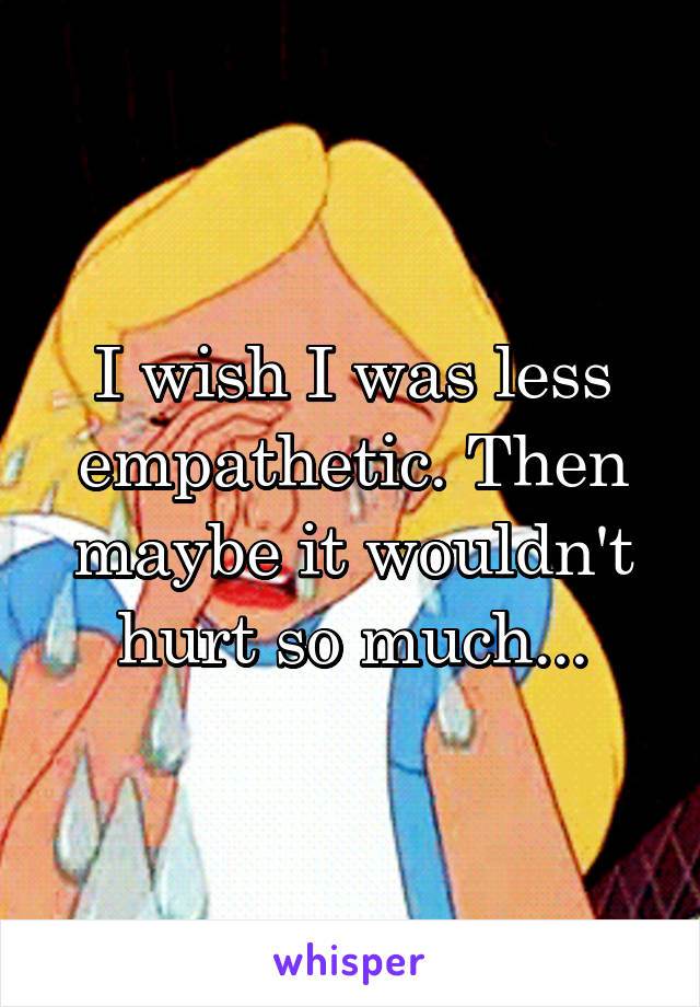 I wish I was less empathetic. Then maybe it wouldn't hurt so much...