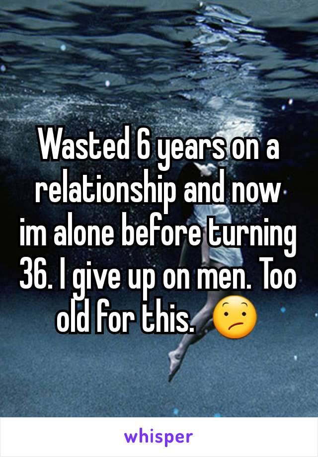Wasted 6 years on a relationship and now im alone before turning 36. I give up on men. Too old for this.  😕
