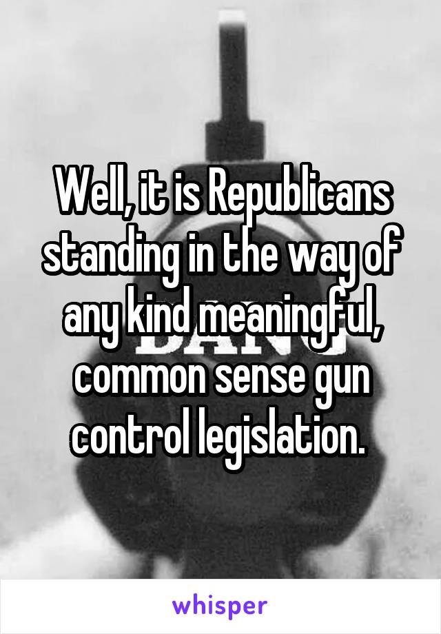 Well, it is Republicans standing in the way of any kind meaningful, common sense gun control legislation. 