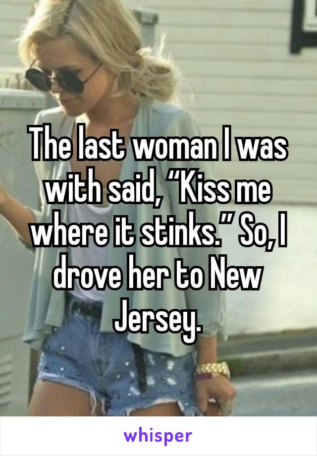 The last woman I was with said, “Kiss me where it stinks.” So, I drove her to New Jersey.