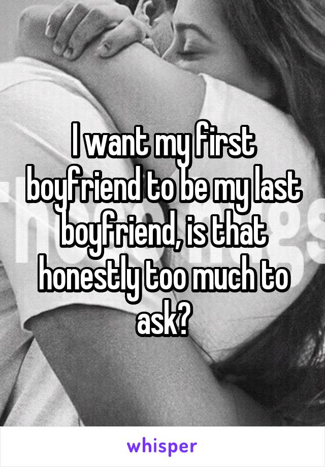 I want my first boyfriend to be my last boyfriend, is that honestly too much to ask?