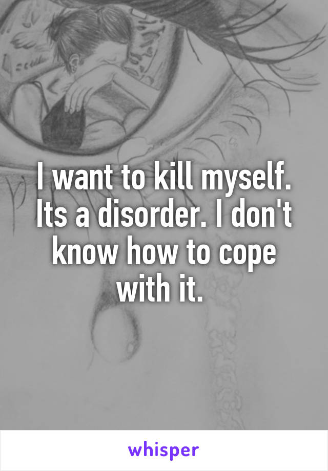 I want to kill myself. Its a disorder. I don't know how to cope with it. 