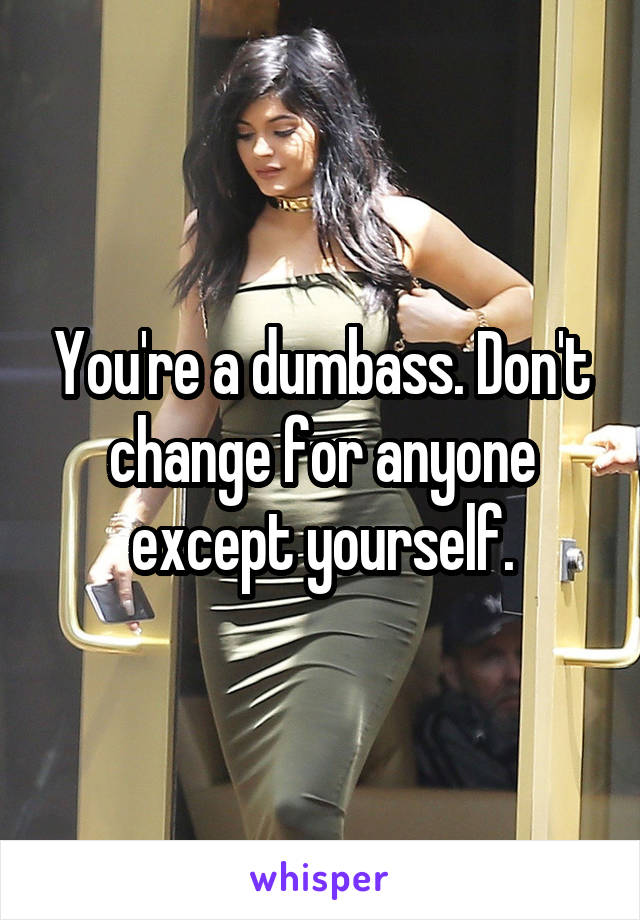 You're a dumbass. Don't change for anyone except yourself.