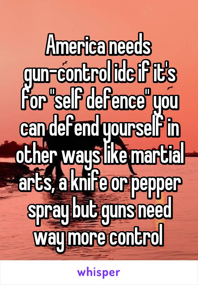 America needs 
gun-control idc if it's for "self defence" you can defend yourself in other ways like martial arts, a knife or pepper spray but guns need way more control 