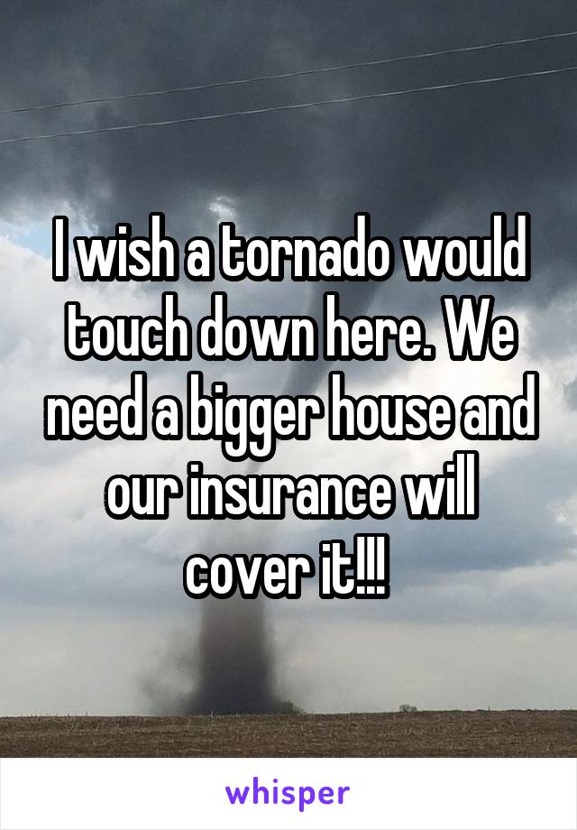 I wish a tornado would touch down here. We need a bigger house and our insurance will cover it!!! 