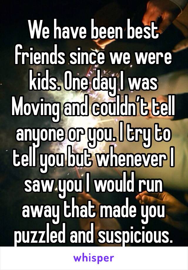 We have been best friends since we were kids. One day I was Moving and couldn’t tell anyone or you. I try to tell you but whenever I saw you I would run away that made you puzzled and suspicious.