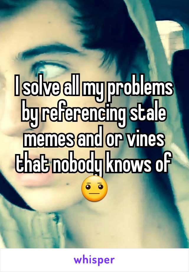 I solve all my problems by referencing stale memes and or vines that nobody knows of 😐