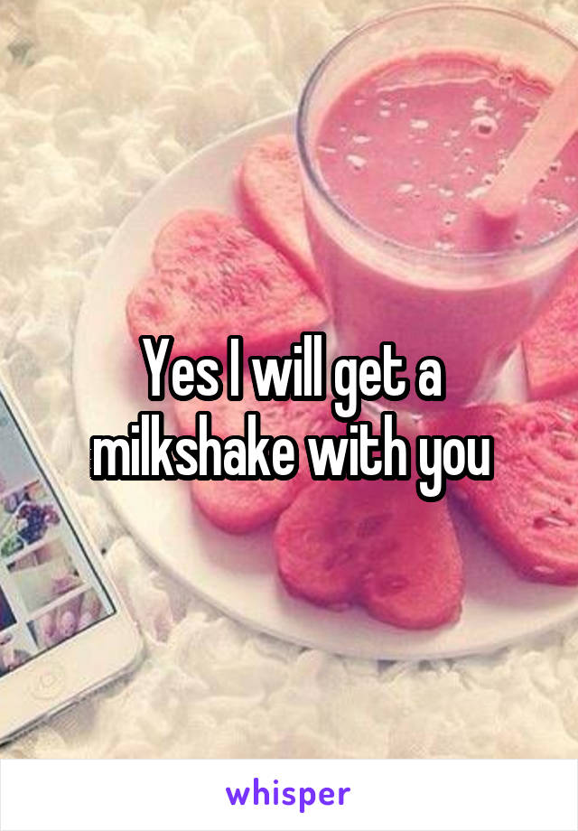 Yes I will get a milkshake with you