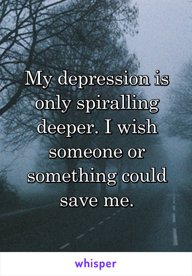 My depression is only spiralling deeper. I wish someone or something could save me.